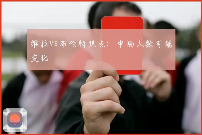 维拉vs布伦特焦点：中场人数可能变化
