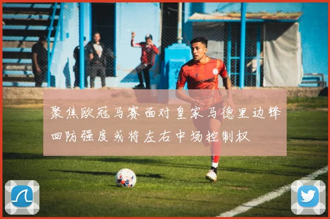 聚焦欧冠马赛面对皇家马德里边锋回防强度或将左右中场控制权