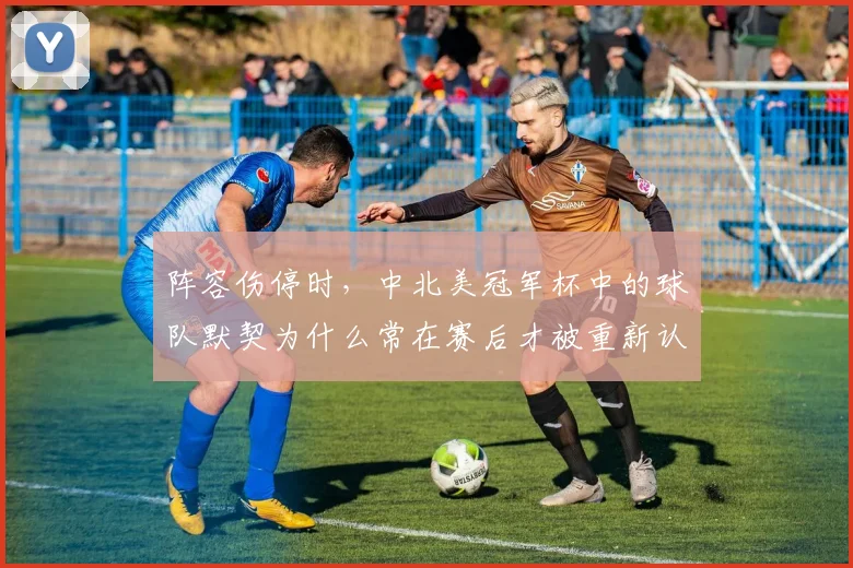 阵容伤停时，中北美冠军杯中的球队默契为什么常在赛后才被重新认识