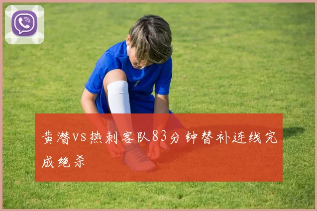黄潜vs热刺客队83分钟替补连线完成绝杀