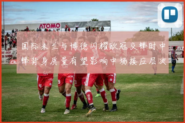 国际米兰与博德闪耀欧冠交锋时中锋背身质量有望影响中场接应层次