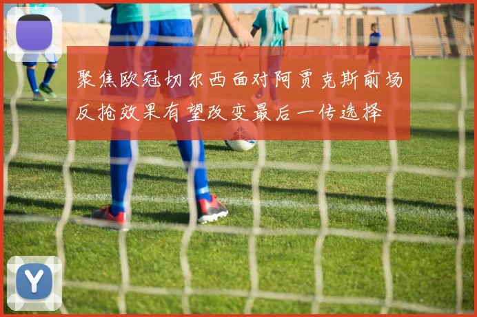 聚焦欧冠切尔西面对阿贾克斯前场反抢效果有望改变最后一传选择