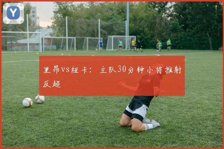 里昂vs纽卡：主队30分钟小将推射反超