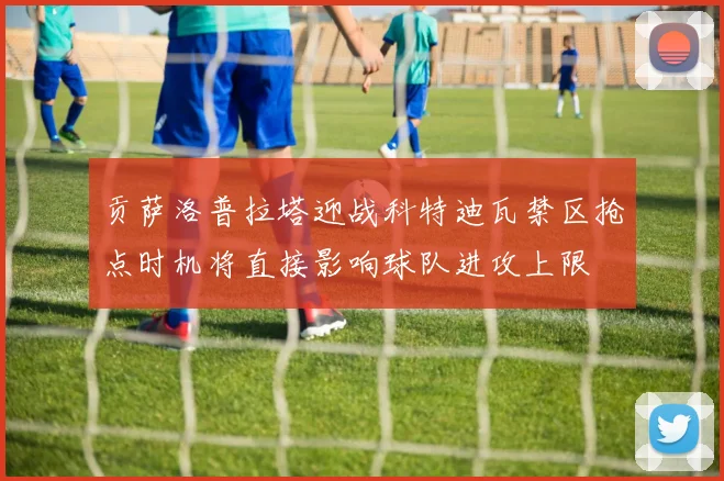 贡萨洛普拉塔迎战科特迪瓦禁区抢点时机将直接影响球队进攻上限