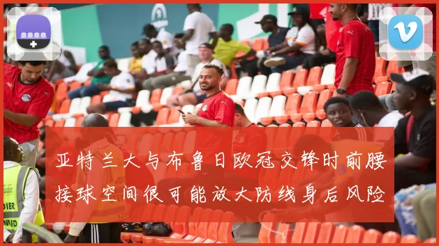 亚特兰大与布鲁日欧冠交锋时前腰接球空间很可能放大防线身后风险