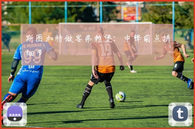 斯图加特做客弗赖堡：中锋前点拼细节
