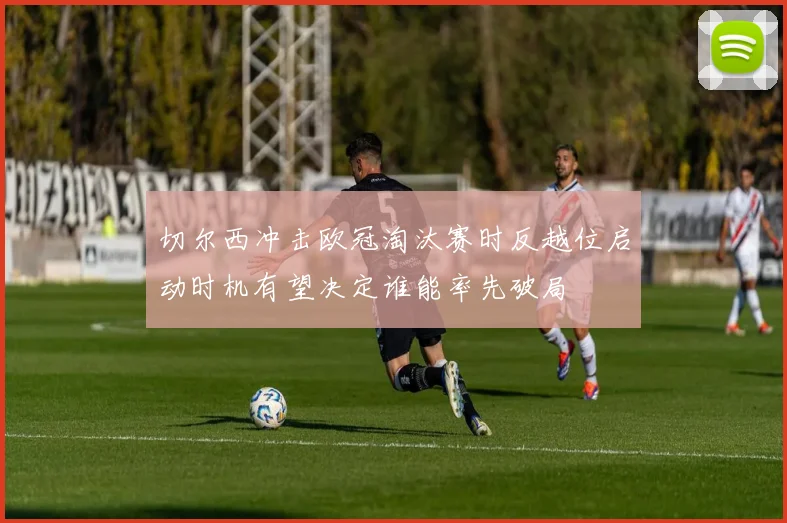 切尔西冲击欧冠淘汰赛时反越位启动时机有望决定谁能率先破局