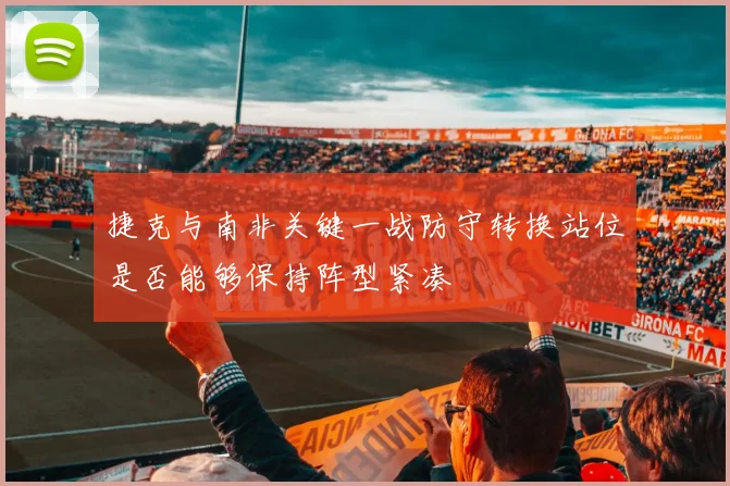 捷克与南非关键一战防守转换站位是否能够保持阵型紧凑